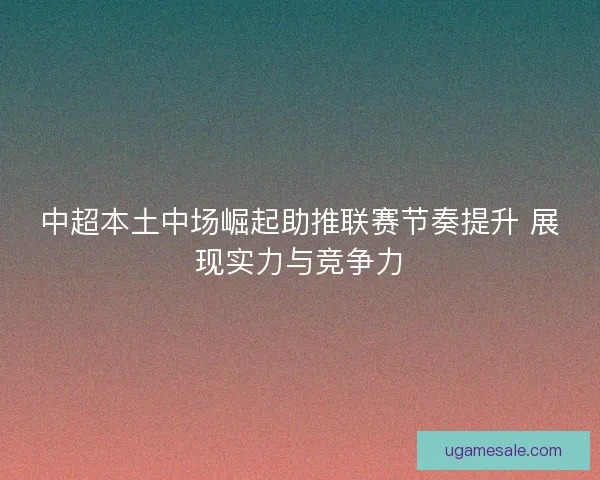 中超本土中场崛起助推联赛节奏提升 展现实力与竞争力