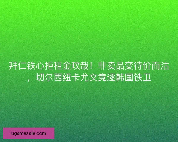 拜仁铁心拒租金玟哉！非卖品变待价而沽，切尔西纽卡尤文竞逐韩国铁卫