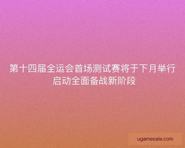 第十四届全运会首场测试赛将于下月举行 启动全面备战新阶段